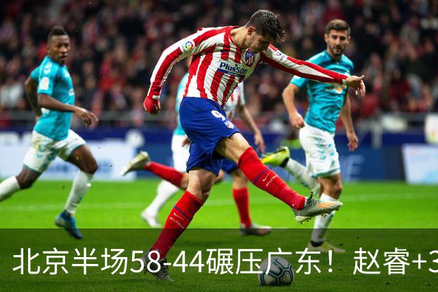 北京半场58-44碾压广东！赵睿+3首发齐爆周琦8中7，丘天惊喜，广东防守太差了！